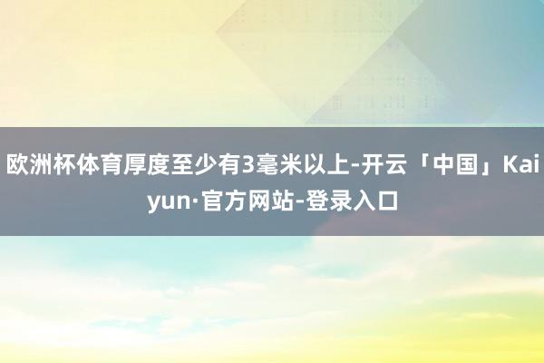 欧洲杯体育厚度至少有3毫米以上-开云「中国」Kaiyun·官方网站-登录入口