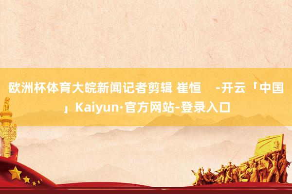 欧洲杯体育大皖新闻记者剪辑 崔恒    -开云「中国」Kaiyun·官方网站-登录入口