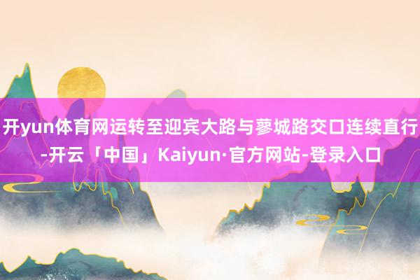 开yun体育网运转至迎宾大路与蓼城路交口连续直行-开云「中国」Kaiyun·官方网站-登录入口