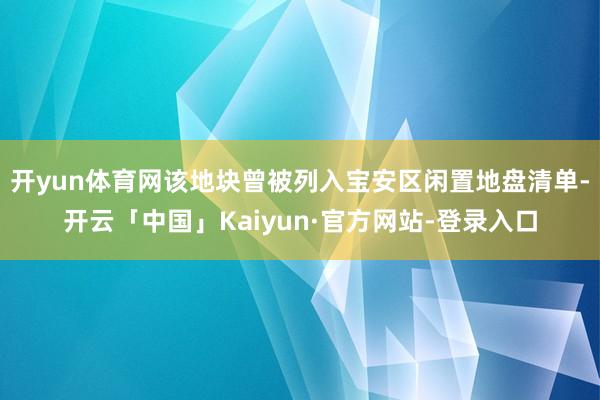 开yun体育网该地块曾被列入宝安区闲置地盘清单-开云「中国」Kaiyun·官方网站-登录入口