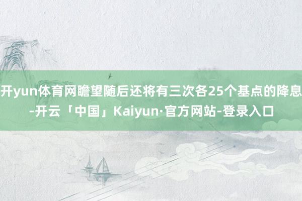 开yun体育网瞻望随后还将有三次各25个基点的降息-开云「中国」Kaiyun·官方网站-登录入口