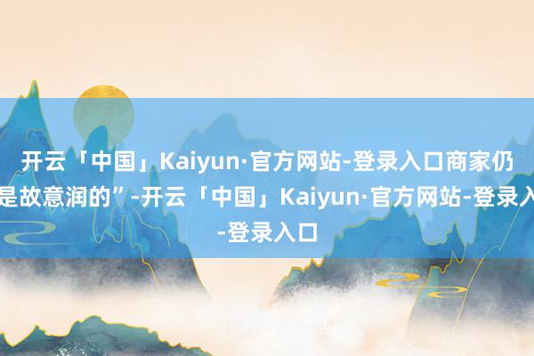 开云「中国」Kaiyun·官方网站-登录入口商家仍然是故意润的”-开云「中国」Kaiyun·官方网站-登录入口