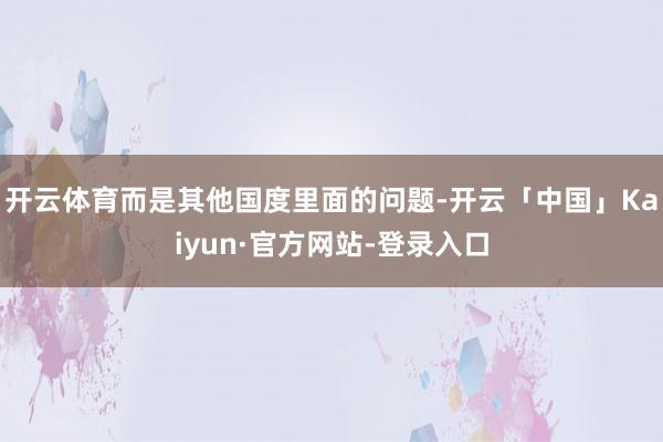 开云体育而是其他国度里面的问题-开云「中国」Kaiyun·官方网站-登录入口