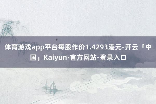 体育游戏app平台每股作价1.4293港元-开云「中国」Kaiyun·官方网站-登录入口