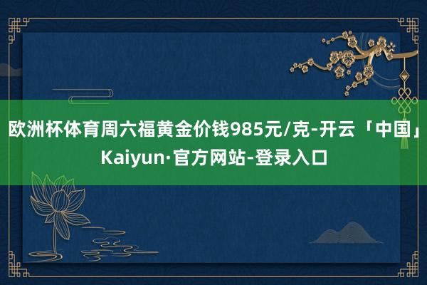 欧洲杯体育周六福黄金价钱985元/克-开云「中国」Kaiyun·官方网站-登录入口