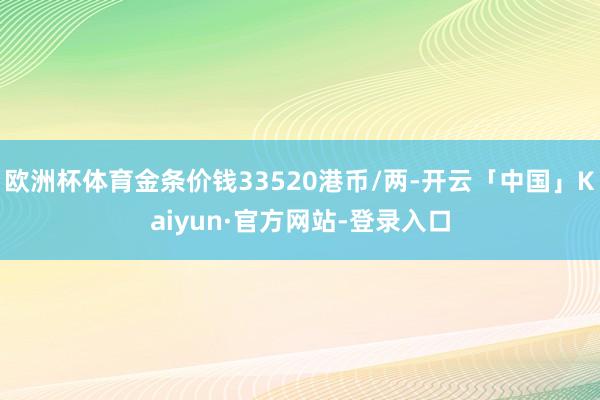 欧洲杯体育金条价钱33520港币/两-开云「中国」Kaiyun·官方网站-登录入口