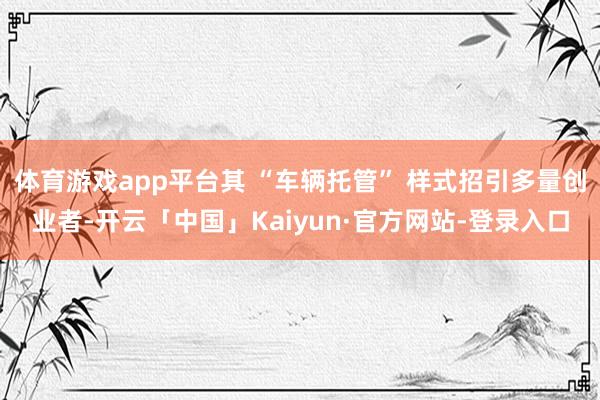 体育游戏app平台其 “车辆托管” 样式招引多量创业者-开云