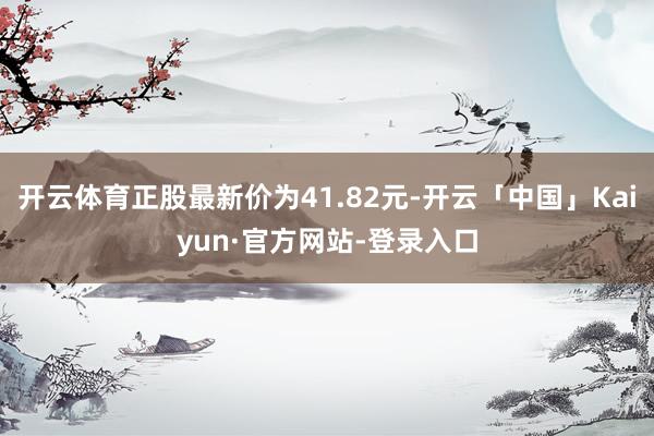 开云体育正股最新价为41.82元-开云「中国」Kaiyun·官方网站-登录入口