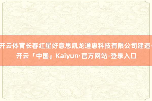 开云体育长春红星好意思凯龙通惠科技有限公司建造-开云「中国」