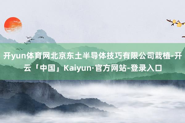 开yun体育网北京东土半导体技巧有限公司栽植-开云「中国」K