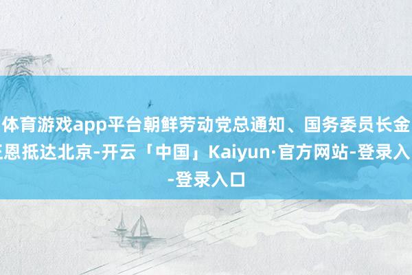 体育游戏app平台朝鲜劳动党总通知、国务委员长金正恩抵达北京