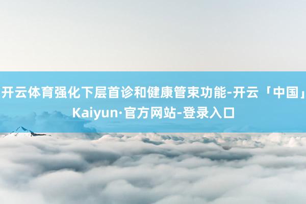 开云体育强化下层首诊和健康管束功能-开云「中国」Kaiyun