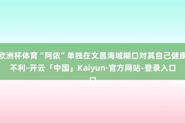 欧洲杯体育“阿侬”单独在文昌海域糊口对其自己健康不利-开云「
