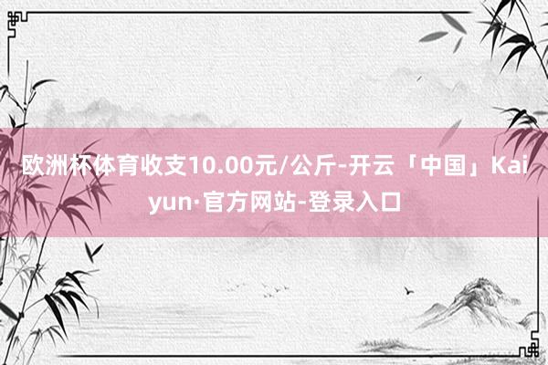 欧洲杯体育收支10.00元/公斤-开云「中国」Kaiyun·