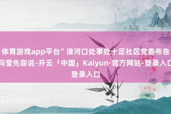体育游戏app平台”清河口处事处十足社区党委布告冯莹先容说- 体育游戏app平台”清河口处事处十足社区党委布告冯莹先容说-
