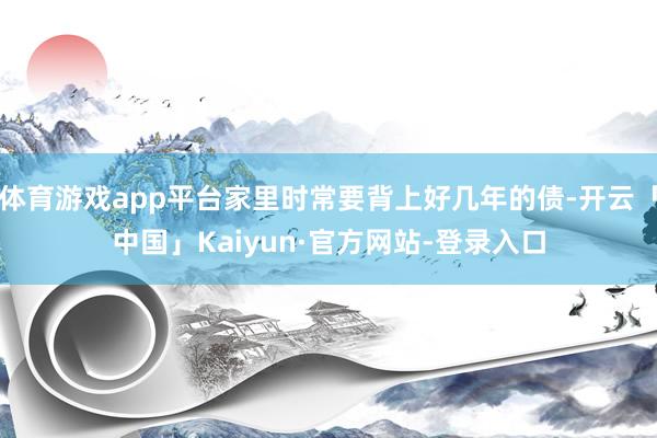 体育游戏app平台家里时常要背上好几年的债-开云「中国」Ka 体育游戏app平台家里时常要背上好几年的债-开云「中国」Ka
