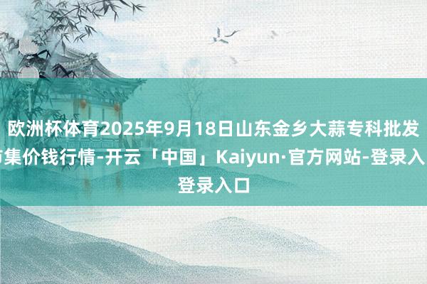 欧洲杯体育2025年9月18日山东金乡大蒜专科批发市集价钱行 欧洲杯体育2025年9月18日山东金乡大蒜专科批发市集价钱行