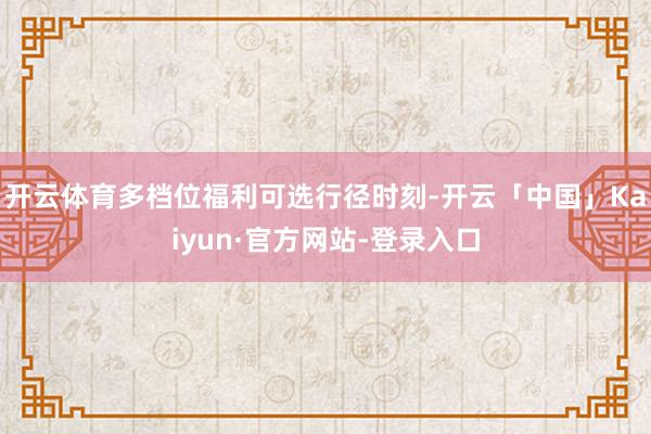 开云体育多档位福利可选  行径时刻-开云「中国」Kaiyun 开云体育多档位福利可选  行径时刻-开云「中国」Kaiyun