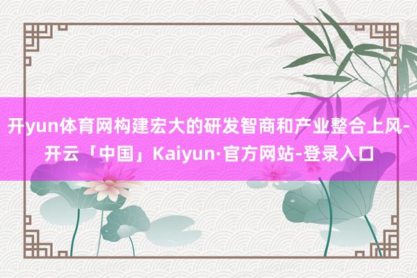 开yun体育网构建宏大的研发智商和产业整合上风-开云「中国」 开yun体育网构建宏大的研发智商和产业整合上风-开云「中国」