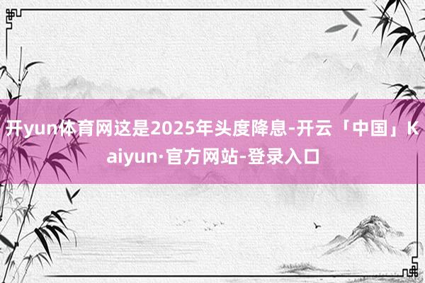 开yun体育网这是2025年头度降息-开云「中国」Kaiyun·官方网站-登录入口