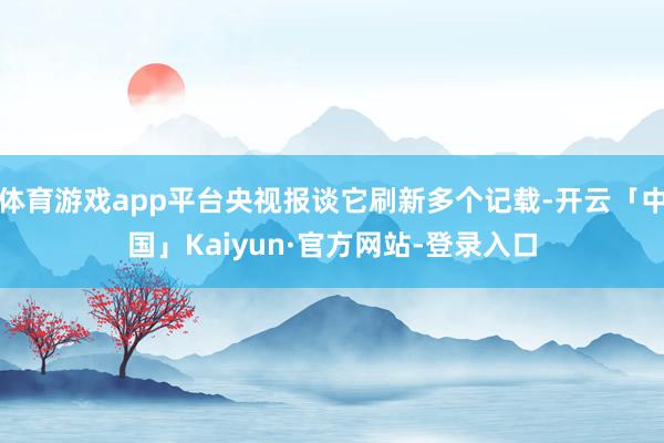 体育游戏app平台央视报谈它刷新多个记载-开云「中国」Kaiyun·官方网站-登录入口