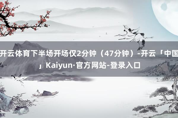 开云体育下半场开场仅2分钟(47分钟)-开云「中国」Kaiyun·官方网站-登录入口