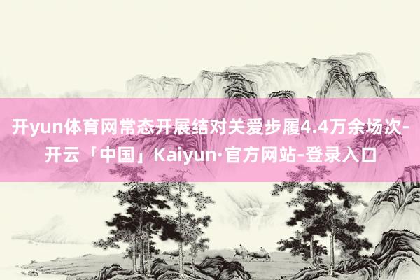 开yun体育网常态开展结对关爱步履4.4万余场次-开云「中国」Kaiyun·官方网站-登录入口