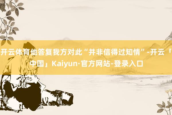 开云体育他答复我方对此“并非信得过知情”-开云「中国」Kaiyun·官方网站-登录入口