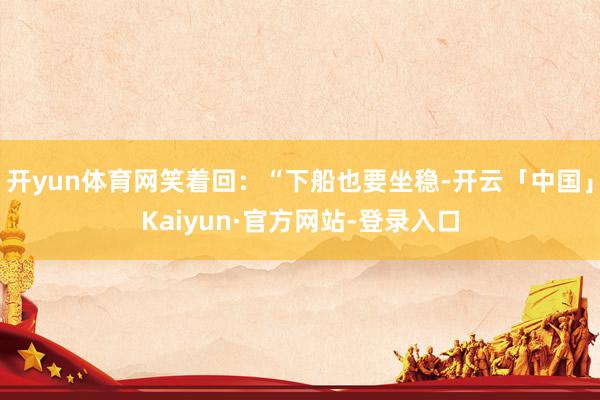 开yun体育网笑着回：“下船也要坐稳-开云「中国」Kaiyun·官方网站-登录入口