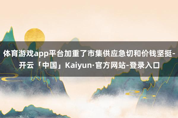 体育游戏app平台加重了市集供应急切和价钱坚挺-开云「中国」Kaiyun·官方网站-登录入口