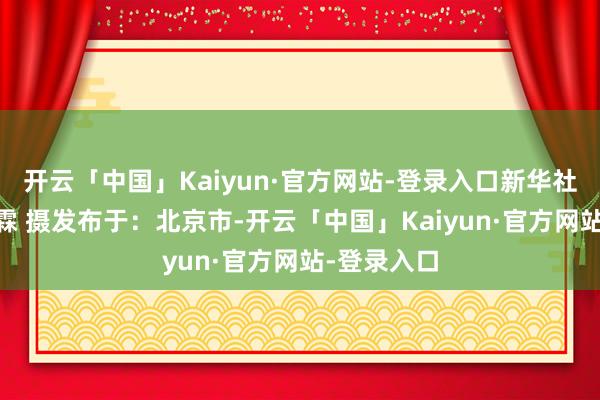 开云「中国」Kaiyun·官方网站-登录入口新华社记者 张晨霖 摄发布于：北京市-开云「中国」Kaiyun·官方网站-登录入口