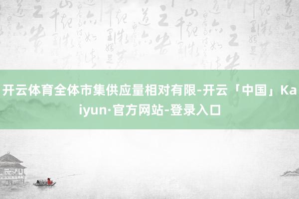 开云体育全体市集供应量相对有限-开云「中国」Kaiyun·官方网站-登录入口
