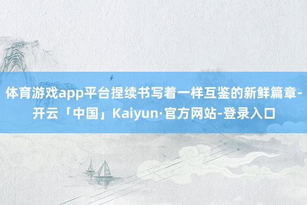 体育游戏app平台捏续书写着一样互鉴的新鲜篇章-开云「中国」Kaiyun·官方网站-登录入口
