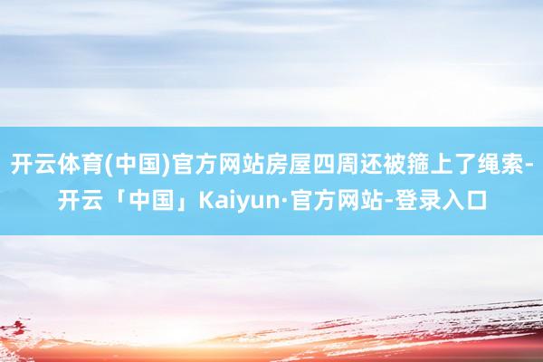 开云体育(中国)官方网站房屋四周还被箍上了绳索-开云「中国」Kaiyun·官方网站-登录入口