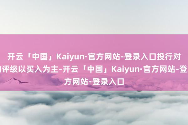 开云「中国」Kaiyun·官方网站-登录入口投行对该股的评级以买入为主-开云「中国」Kaiyun·官方网站-登录入口