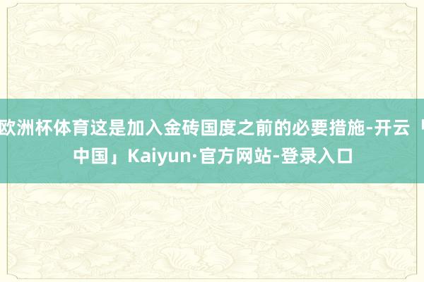 欧洲杯体育这是加入金砖国度之前的必要措施-开云「中国」Kaiyun·官方网站-登录入口