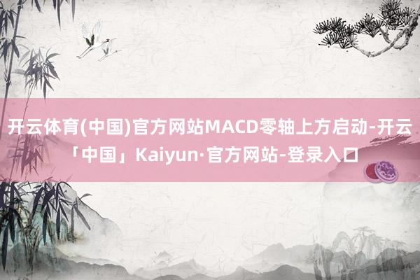 开云体育(中国)官方网站MACD零轴上方启动-开云「中国」Kaiyun·官方网站-登录入口