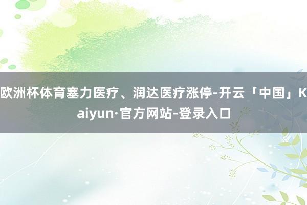 欧洲杯体育塞力医疗、润达医疗涨停-开云「中国」Kaiyun·官方网站-登录入口