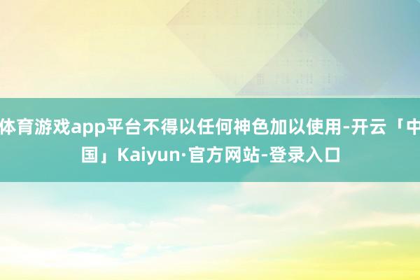 体育游戏app平台不得以任何神色加以使用-开云「中国」Kaiyun·官方网站-登录入口