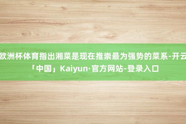 欧洲杯体育指出湘菜是现在推崇最为强势的菜系-开云「中国」Kaiyun·官方网站-登录入口