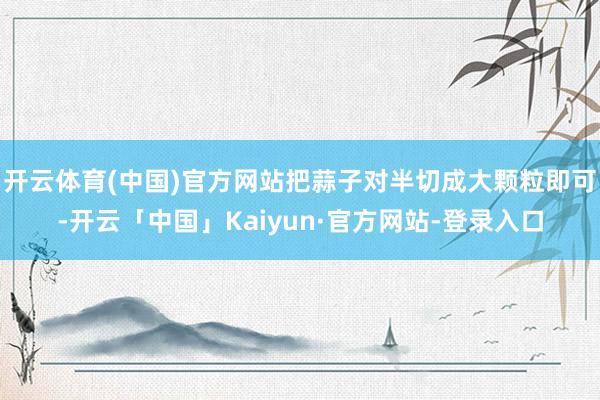 开云体育(中国)官方网站把蒜子对半切成大颗粒即可-开云「中国」Kaiyun·官方网站-登录入口