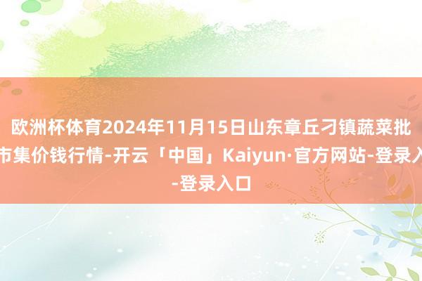 欧洲杯体育2024年11月15日山东章丘刁镇蔬菜批发市集价钱行情-开云「中国」Kaiyun·官方网站-登录入口