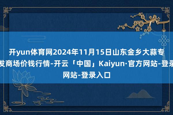 开yun体育网2024年11月15日山东金乡大蒜专科批发商场价钱行情-开云「中国」Kaiyun·官方网站-登录入口