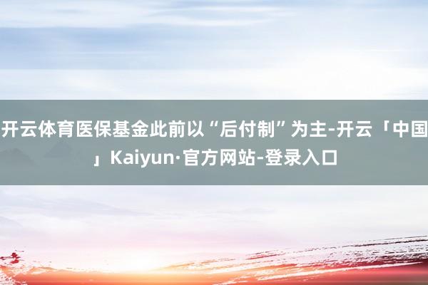 开云体育医保基金此前以“后付制”为主-开云「中国」Kaiyun·官方网站-登录入口
