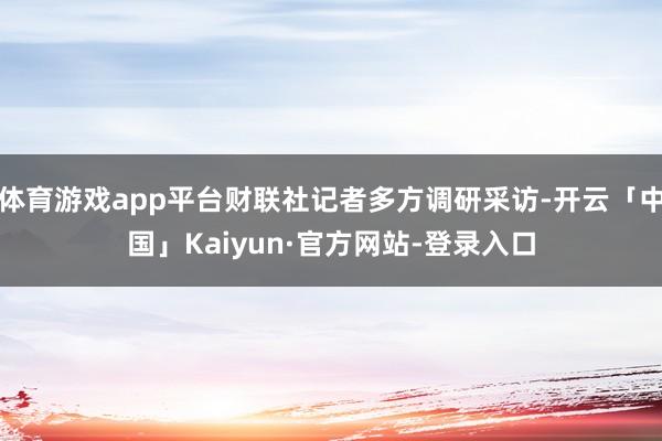 体育游戏app平台财联社记者多方调研采访-开云「中国」Kai