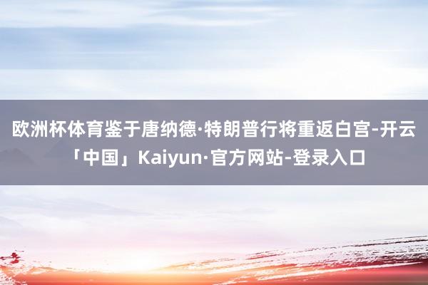 欧洲杯体育　　鉴于唐纳德·特朗普行将重返白宫-开云「中国」K