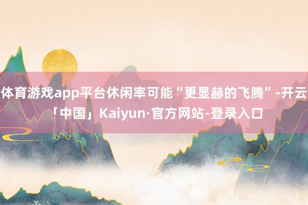 体育游戏app平台休闲率可能“更显赫的飞腾”-开云「中国」K