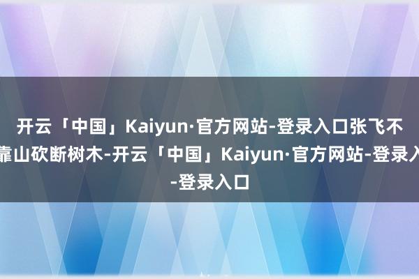 开云「中国」Kaiyun·官方网站-登录入口张飞不错靠山砍断