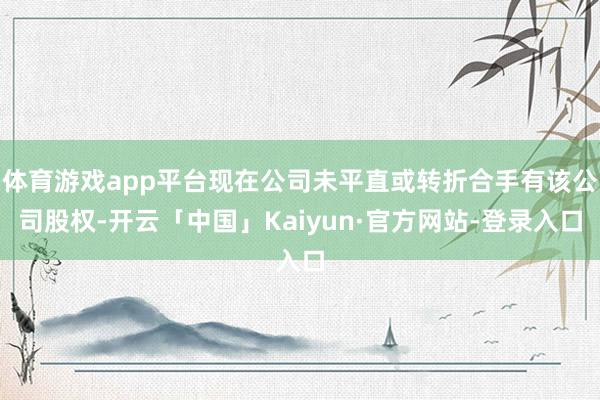 体育游戏app平台现在公司未平直或转折合手有该公司股权-开云