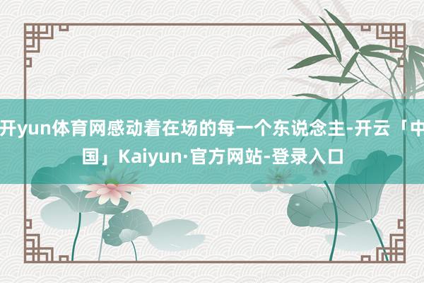 开yun体育网感动着在场的每一个东说念主-开云「中国」Kai
